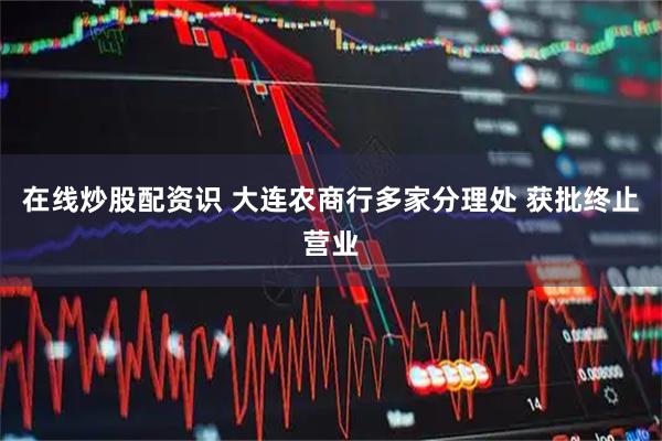 在线炒股配资识 大连农商行多家分理处 获批终止营业