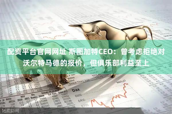 配资平台官网网址 斯图加特CEO：曾考虑拒绝对沃尔特马德的报价，但俱乐部利益至上