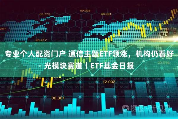 专业个人配资门户 通信主题ETF领涨，机构仍看好光模块赛道丨ETF基金日报