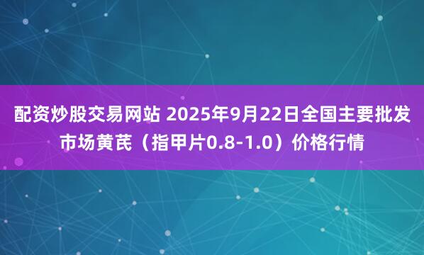 配资炒股交易网站 2025年9月22日全国主要批发市场黄芪（指甲片0.8-1.0）价格行情