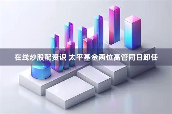 在线炒股配资识 太平基金两位高管同日卸任