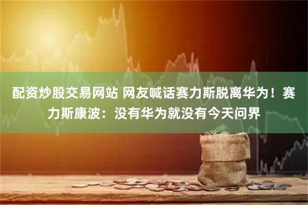 配资炒股交易网站 网友喊话赛力斯脱离华为！赛力斯康波：没有华为就没有今天问界