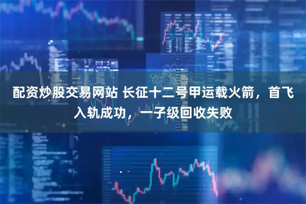 配资炒股交易网站 长征十二号甲运载火箭，首飞入轨成功，一子级回收失败