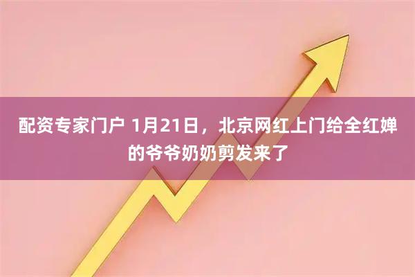 配资专家门户 1月21日，北京网红上门给全红婵的爷爷奶奶剪发来了