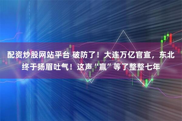 配资炒股网站平台 破防了！大连万亿官宣，东北终于扬眉吐气！这声“赢”等了整整七年