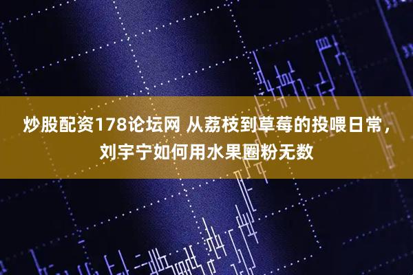 炒股配资178论坛网 从荔枝到草莓的投喂日常，刘宇宁如何用水果圈粉无数