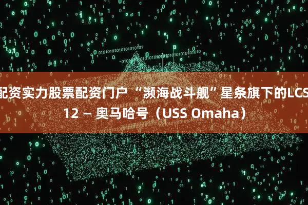 配资实力股票配资门户 “濒海战斗舰”星条旗下的LCS 12 — 奥马哈号（USS Omaha）