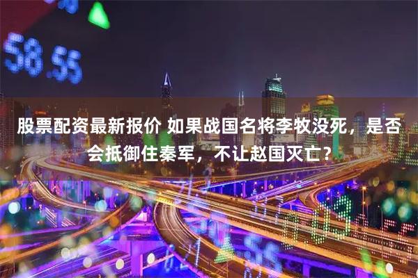 股票配资最新报价 如果战国名将李牧没死，是否会抵御住秦军，不让赵国灭亡？