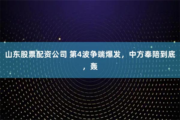 山东股票配资公司 第4波争端爆发，中方奉陪到底，轰