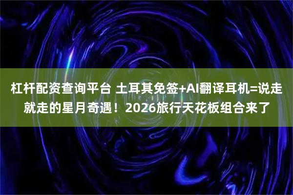 杠杆配资查询平台 土耳其免签+AI翻译耳机=说走就走的星月奇遇！2026旅行天花板组合来了