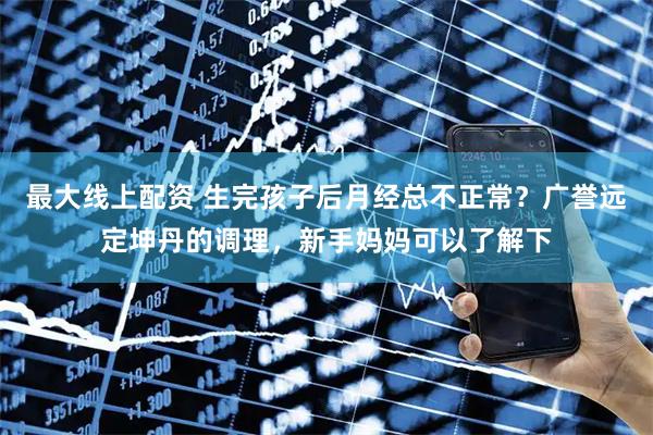 最大线上配资 生完孩子后月经总不正常？广誉远定坤丹的调理，新手妈妈可以了解下