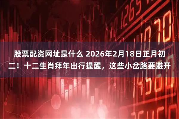 股票配资网址是什么 2026年2月18日正月初二！十二生肖拜年出行提醒，这些小岔路要避开