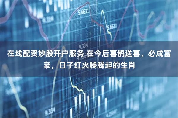 在线配资炒股开户服务 在今后喜鹊送喜，必成富豪，日子红火腾腾起的生肖