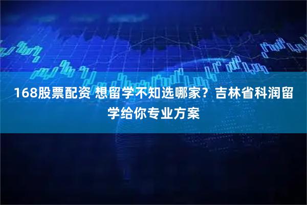 168股票配资 想留学不知选哪家？吉林省科润留学给你专业方案