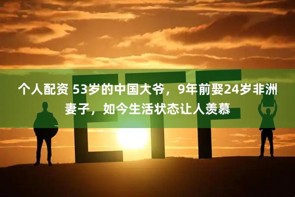个人配资 53岁的中国大爷，9年前娶24岁非洲妻子，如今生活状态让人羡慕