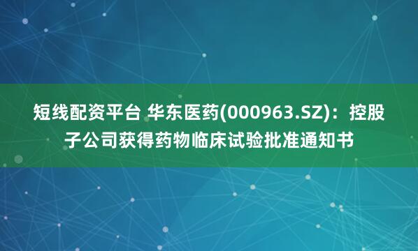 短线配资平台 华东医药(000963.SZ)：控股子公司获得药物临床试验批准通知书