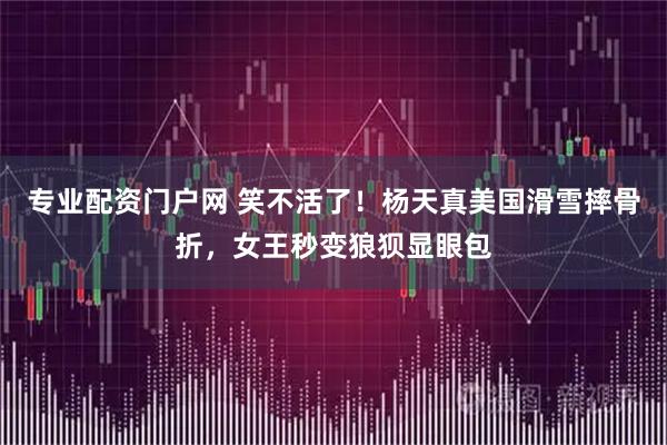 专业配资门户网 笑不活了！杨天真美国滑雪摔骨折，女王秒变狼狈显眼包