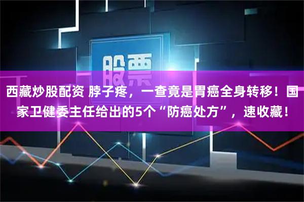 西藏炒股配资 脖子疼，一查竟是胃癌全身转移！国家卫健委主任给出的5个“防癌处方”，速收藏！