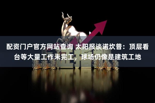 配资门户官方网站查询 太阳报谈诺坎普：顶层看台等大量工作未完工，球场仍像是建筑工地