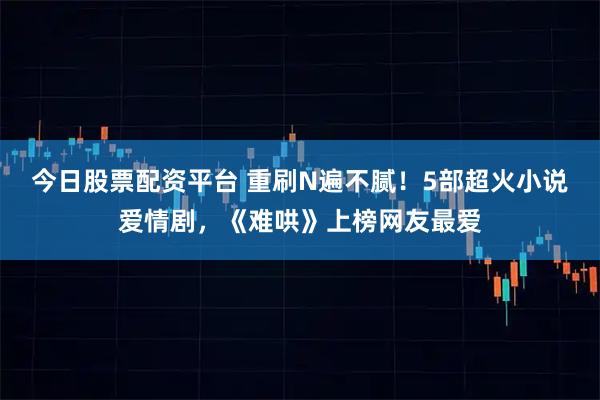 今日股票配资平台 重刷N遍不腻！5部超火小说爱情剧，《难哄》上榜网友最爱