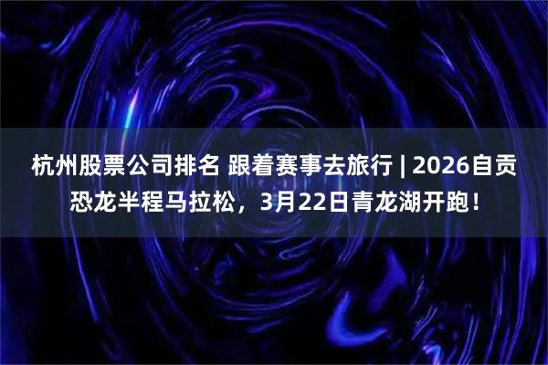杭州股票公司排名 跟着赛事去旅行 | 2026自贡恐龙半程马拉松，3月22日青龙湖开跑！