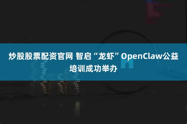 炒股股票配资官网 智启“龙虾”OpenClaw公益培训成功举办