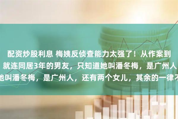 配资炒股利息 梅姨反侦查能力太强了！从作案到落网，整整躲了20年！就连同居3年的男友，只知道她叫潘冬梅，是广州人，还有两个女儿，其余的一律不清楚